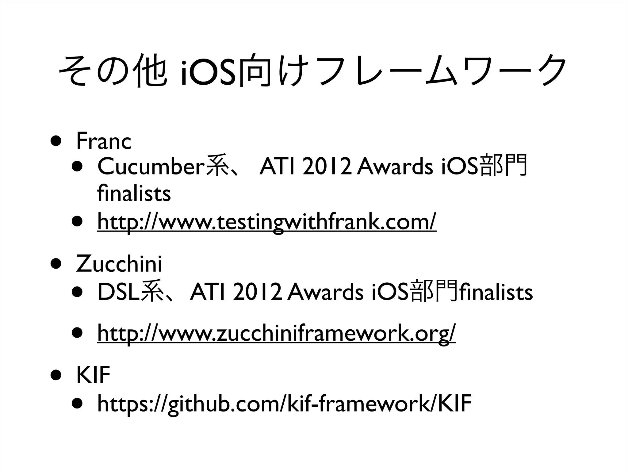 その他 iOS向けフレームワーク

• Franc	

• Cucumber系、 ATI 2012 Awards iOS部門
ﬁnalists	

• http://www.testingwithfrank.com/	

• Zucchini	

• DSL系、ATI 2012 Awards iOS部門ﬁnalists	

• http://www.zucchiniframework.org/	

• KIF	

• https://github.com/kif-framework/KIF

 