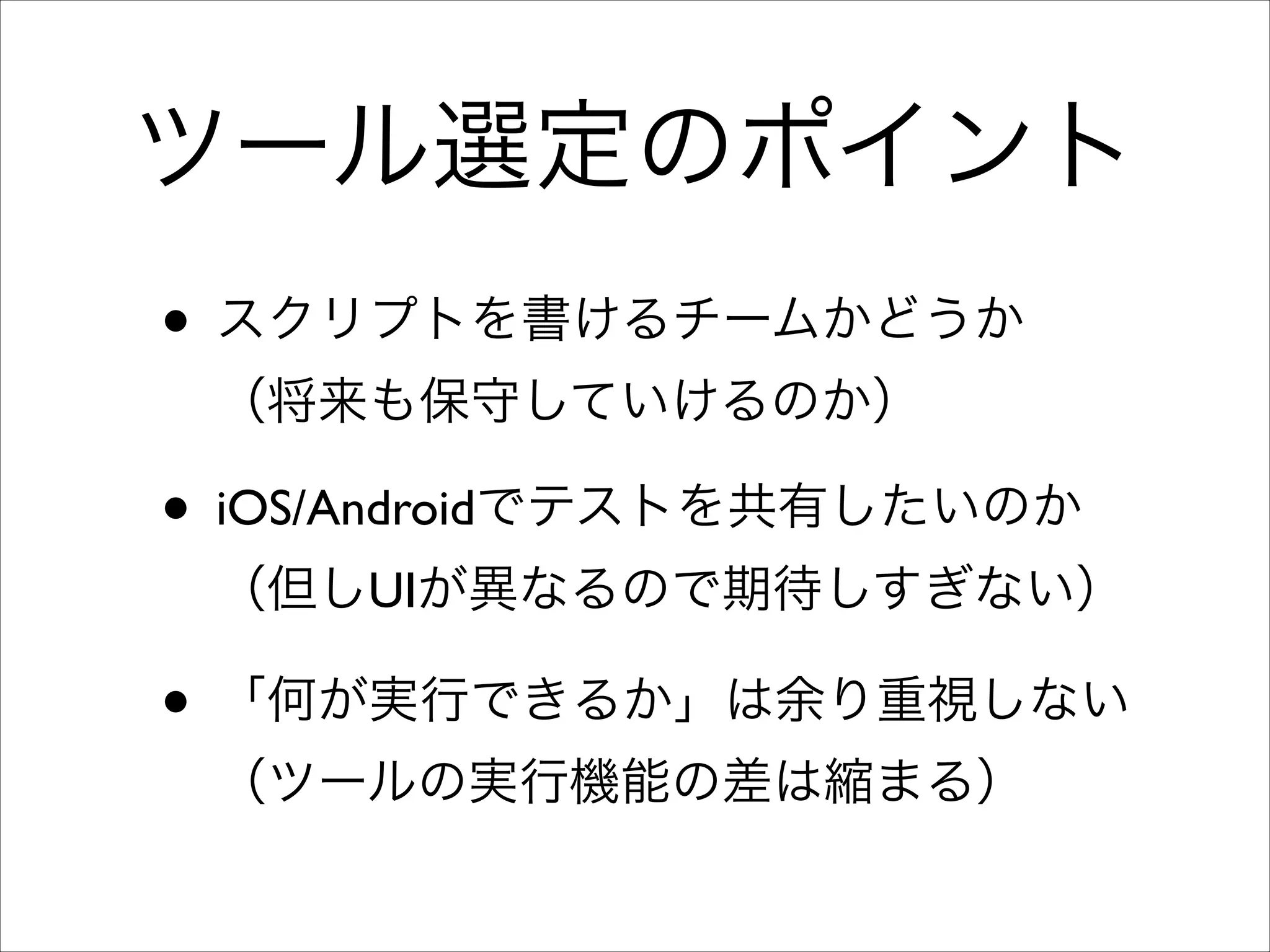 ツール選定のポイント
• スクリプトを書けるチームかどうか 
（将来も保守していけるのか）	


• iOS/Androidでテストを共有したいのか 
（但しUIが異なるので期待しすぎない）	


• 「何が実行できるか」は余り重視しない 
（ツールの実行機能の差は縮まる）

 