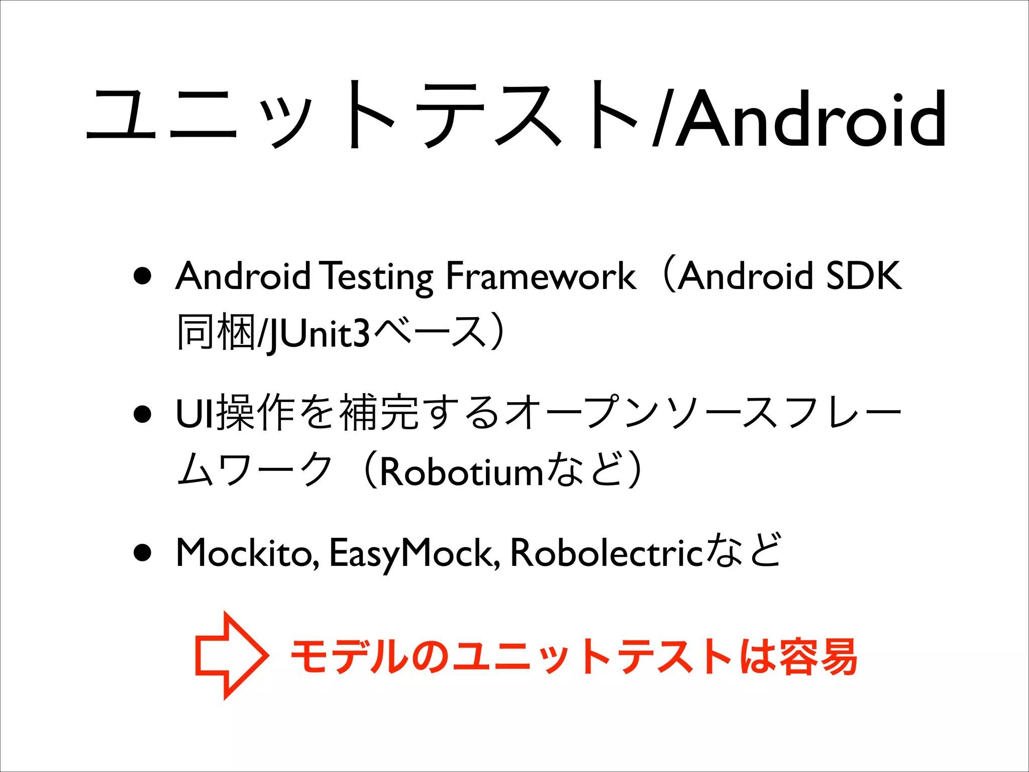 ユニットテスト/Android
• Android Testing Framework（Android SDK
同梱/JUnit3ベース）	


• UI操作を補完するオープンソースフレー
ムワーク（Robotiumなど）	


• Mockito, EasyMock, Robolectricなど
モデルのユニットテストは容易

 