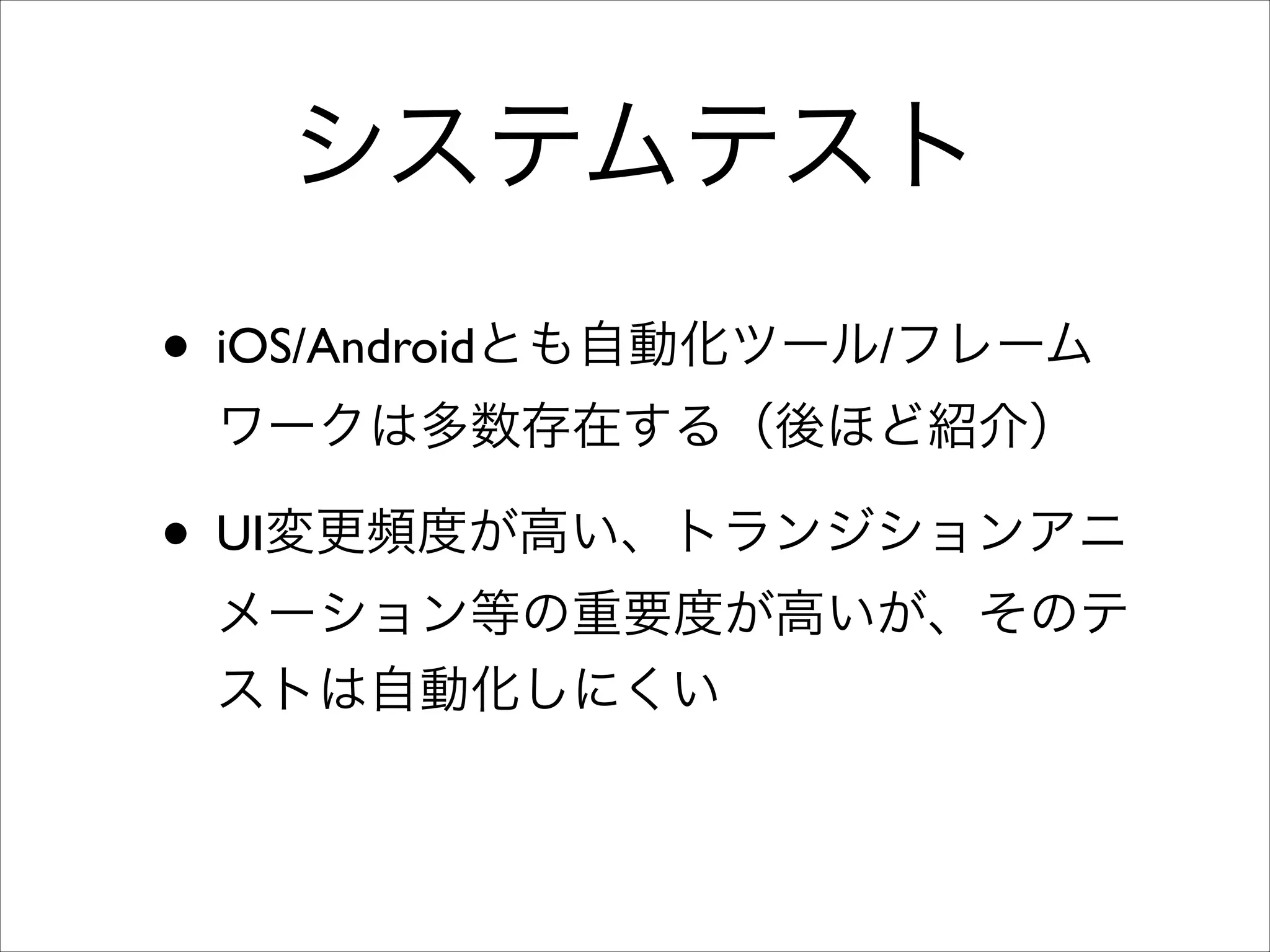 システムテスト
• iOS/Androidとも自動化ツール/フレーム
ワークは多数存在する（後ほど紹介）	


• UI変更頻度が高い、トランジションアニ
メーション等の重要度が高いが、そのテ
ストは自動化しにくい

 