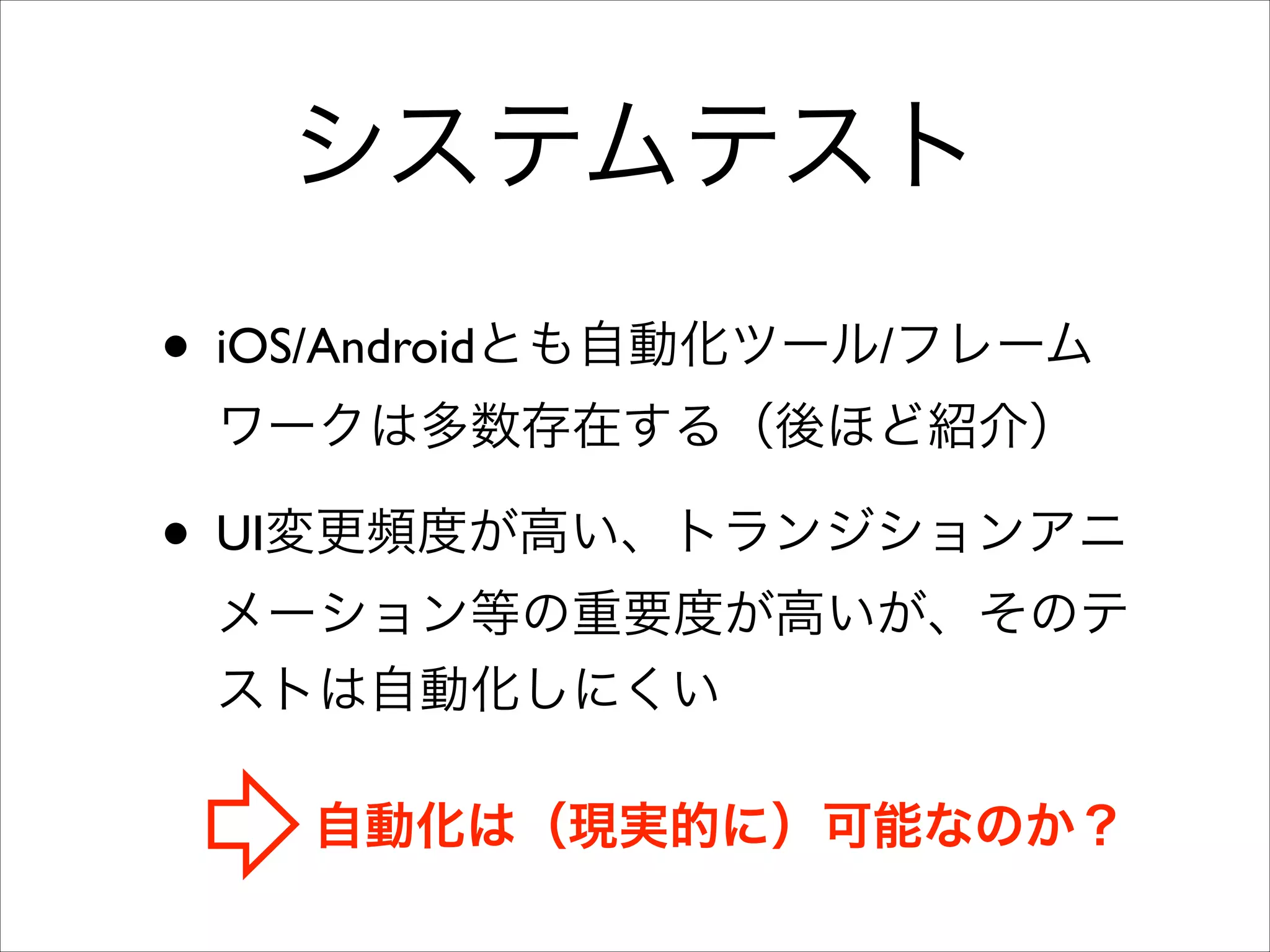 システムテスト
• iOS/Androidとも自動化ツール/フレーム
ワークは多数存在する（後ほど紹介）	


• UI変更頻度が高い、トランジションアニ
メーション等の重要度が高いが、そのテ
ストは自動化しにくい
自動化は（現実的に）可能なのか？

 