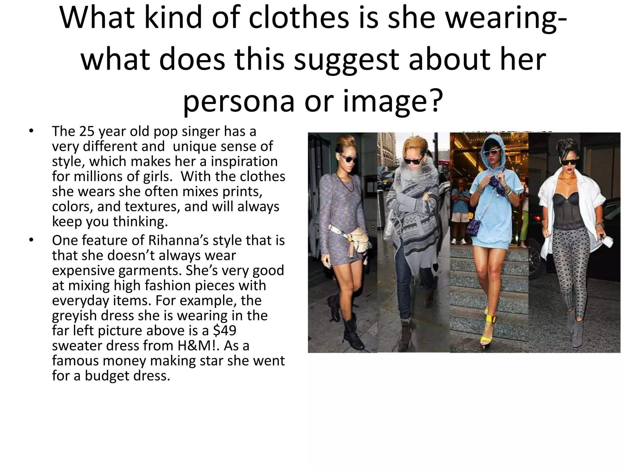 What kind of clothes is she wearingwhat does this suggest about her
persona or image?
•
•
The 25 year old pop singer has a
very different and unique sense of
style, which makes her a inspiration
for millions of girls. With the clothes
she wears she often mixes prints,
colors, and textures, and will always
keep you thinking.
One feature of Rihanna’s style that is
that she doesn’t always wear
expensive garments. She’s very good
at mixing high fashion pieces with
everyday items. For example, the
greyish dress she is wearing in the
far left picture above is a $49
sweater dress from H&M!. As a
famous money making star she went
for a budget dress.