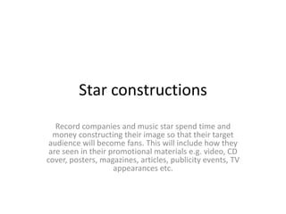 Star constructions
Record companies and music star spend time and
money constructing their image so that their target
audience will become fans. This will include how they
are seen in their promotional materials e.g. video, CD
cover, posters, magazines, articles, publicity events, TV
appearances etc.

 