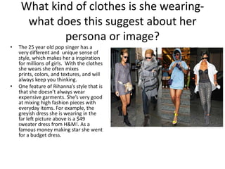 What kind of clothes is she wearingwhat does this suggest about her
persona or image?
•

•

The 25 year old pop singer has a
very different and unique sense of
style, which makes her a inspiration
for millions of girls. With the clothes
she wears she often mixes
prints, colors, and textures, and will
always keep you thinking.
One feature of Rihanna’s style that is
that she doesn’t always wear
expensive garments. She’s very good
at mixing high fashion pieces with
everyday items. For example, the
greyish dress she is wearing in the
far left picture above is a $49
sweater dress from H&M!. As a
famous money making star she went
for a budget dress.

 