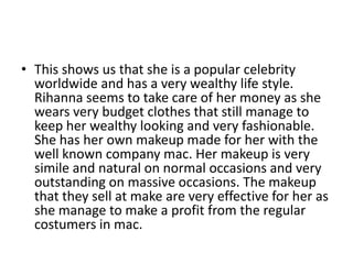 • This shows us that she is a popular celebrity
worldwide and has a very wealthy life style.
Rihanna seems to take care of her money as she
wears very budget clothes that still manage to
keep her wealthy looking and very fashionable.
She has her own makeup made for her with the
well known company mac. Her makeup is very
simile and natural on normal occasions and very
outstanding on massive occasions. The makeup
that they sell at make are very effective for her as
she manage to make a profit from the regular
costumers in mac.

 