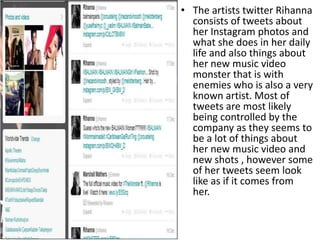 • The artists twitter Rihanna
consists of tweets about
her Instagram photos and
what she does in her daily
life and also things about
her new music video
monster that is with
enemies who is also a very
known artist. Most of
tweets are most likely
being controlled by the
company as they seems to
be a lot of things about
her new music video and
new shots , however some
of her tweets seem look
like as if it comes from
her.

 