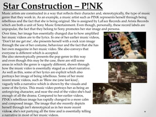 Star Construction – P!NK
Music artists are constructed in a way that reflects their character and, stereotypically, the type of music
genre that they work in. As an example, a music artist such as PINK represents herself through being
rebellious and the fact that she is being original. She is assigned by LaFace Records and Arista Records
which are both a unit of Sony Music Entertainment. Even though, personally, these record labels are
unpopular, the fact that they belong to Sony promotes her star image and persona.
Over time, her image has essentially changed due to how amplified
her music videos are to the lyrics. In one of her earlier music videos,
‘Don’t let me get me’, she presents herself with a rock icon image
through the use of her costume, behaviour and the fact that she has
her own magazine in her music video. She also conveys that
everyone is different which is accepted.
She also stereotypically presents the pop genre in this way
and even though this may be the case, there are still some
areas in which the genre is vaguely different, shown through
how the music video is essentially staged as a short narrative.
As well as this, some of her lyrics are explicit which also
portrays her image of being rebellious. Some of her more
recent music videos, such as ‘Blow me (one last kiss)’,
vaguely tells a narrative which is shown by the visuals and
some of the lyrics. This music video portrays her as being an
unforgiving character, and near the end of the video she’s had
enough of all the drama. Compared to her earlier videos,
PINK’s rebellious image has rapidly changed to a more calm
and composed image. The image that she recently depicts
herself through isn’t stereotypical as in her more recent
videos; she’s not partying all the time and is essentially telling
a narrative in most of her music videos.
 