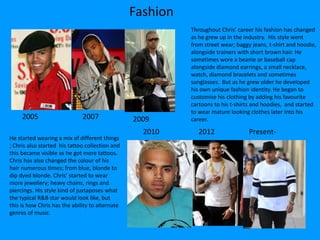 Fashion
Throughout Chris’ career his fashion has changed
as he grew up in the industry. His style went
from street wear; baggy jeans, t-shirt and hoodie,
alongside trainers with short brown hair. He
sometimes wore a beanie or baseball cap
alongside diamond earrings, a small necklace,
watch, diamond bracelets and sometimes
sunglasses. But as he grew older he developed
his own unique fashion identity. He began to
customise his clothing by adding his favourite
cartoons to his t-shirts and hoodies, and started
to wear mature looking clothes later into his
career.2005
He started wearing a mix of different things
; Chris also started his tattoo collection and
this became visible as he got more tattoos.
Chris has also changed the colour of his
hair numerous times; from blue, blonde to
dip dyed blonde. Chris’ started to wear
more jewellery; heavy chains, rings and
piercings. His style kind of juxtaposes what
the typical R&B star would look like, but
this is how Chris has the ability to alternate
genres of music.
2007 2009
2010 2012 Present-
 