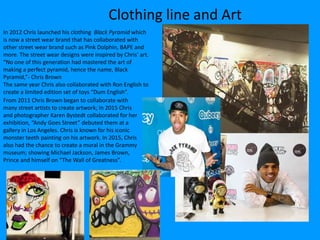 Clothing line and Art
In 2012 Chris launched his clothing Black Pyramid which
is now a street wear brand that has collaborated with
other street wear brand such as Pink Dolphin, BAPE and
more. The street wear designs were inspired by Chris’ art.
“No one of this generation had mastered the art of
making a perfect pyramid, hence the name, Black
Pyramid,”- Chris Brown
The same year Chris also collaborated with Ron English to
create a limited edition set of toys “Dum English”.
From 2011 Chris Brown began to collaborate with
many street artists to create artwork; In 2015 Chris
and photographer Karen Bystedt collaborated for her
exhibition, “Andy Goes Street” debuted them at a
gallery in Los Angeles. Chris is known for his iconic
monster teeth painting on his artwork. In 2015, Chris
also had the chance to create a mural in the Grammy
museum; showing Michael Jackson, James Brown,
Prince and himself on “The Wall of Greatness”.
 