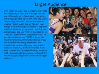 Target Audience
Chris began his career as a teenager which made
him appeal to girl =<13 due to his age and “PG”
lyrics, this made him a hearttrob to young girls,
and males aspired to be like him. “His hits, such as
the yearning "With You" and his duet with his
imaginary Juliet, Jordin Sparks, "No Air," have
bottled the overflowing earnestness of beginner-
level love. When he got racy with the full-grown
and lecherous pop star T-Pain in the video for his
"Kiss Kiss," Brown wore a schoolboy's outfit: He
was a family kind of star. ”(BET) However, the
Rihanna incident in 2009 shattered Chris’ image
and made him lose many female fans. This
impacted his music as it became more mature,
especially with F.A.M.E which contained many
explicit tracks. This narrowed his target audience
to 15< females and males. Moreover, his artistry
and dancing attracts people outside of his target
audience.
 