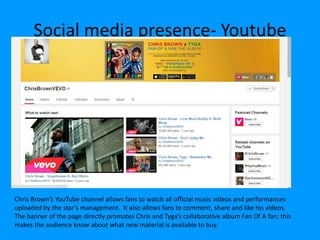Social media presence- Youtube
Chris Brown’s YouTube channel allows fans to watch all official music videos and performances
uploaded by the star’s management. It also allows fans to comment, share and like his videos.
The banner of the page directly promotes Chris and Tyga’s collaborative album Fan Of A fan; this
makes the audience know about what new material is available to buy.
 