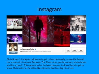 Instagram
Chris Brown's Instagram allows us to get to him personally; as see the behind
the scenes of his current Between The Sheets tour, performances, photoshoots
and his artwork. This appeals to his fan base because it allows them to get to
know Chris better as he often likes pictures that fans tag him in etc.
 