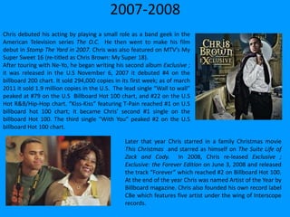 2007-2008
Chris debuted his acting by playing a small role as a band geek in the
American Television series The O.C. He then went to make his film
debut in Stomp The Yard in 2007. Chris was also featured on MTV’s My
Super Sweet 16 (re-titled as Chris Brown: My Super 18).
After touring with Ne-Yo, he began writing his second album Exclusive ;
it was released in the U.S November 6, 2007 it debuted #4 on the
billboard 200 chart. It sold 294,000 copies in its first week; as of march
2011 it sold 1.9 million copies in the U.S. The lead single “Wall to wall”
peaked at #79 on the U.S Billboard Hot 100 chart, and #22 on the U.S
Hot R&B/Hip-Hop chart. “Kiss-Kiss” featuring T-Pain reached #1 on U.S
billboard hot 100 chart; it became Chris’ second #1 single on the
billboard Hot 100. The third single “With You” peaked #2 on the U.S
billboard Hot 100 chart.
Later that year Chris starred in a family Christmas movie
This Christmas and starred as himself on The Suite Life of
Zack and Cody. In 2008, Chris re-leased Exclusive ;
Exclusive: the Forever Edition on June 3, 2008 and released
the track “Forever” which reached #2 on Billboard Hot 100.
At the end of the year Chris was named Artist of the Year by
Billboard magazine. Chris also founded his own record label
CBe which features five artist under the wing of Interscope
records.
 