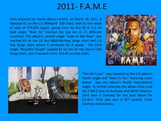 2011- F.A.M.E
Chris released his fourth album F.A.M.E on March 18, 2011. It
debuted #1 on the U.S Billboard 200 chart, with its first week
of sales of 270,000 copies- giving Chris his first #1 in U.S. Its
lead single “Yeah 3x” reached the top ten in 11 different
countries. The album’s second single “Look At Me Now” also
reached #1 on the US Hot R&B/Hip-Hop Songs chart and U.S
Rap Songs chart where it remained for 8 weeks. The third
single “Beautiful People” peaked #1 on the US Hot Dance Club
Songs chart, and it became Chris’ first #1 on that chart.
“She Ain’t you” was released as the U.S album’s
fourth single and “Next To You” featuring Justin
Bieber was the album’s fourth international
single. To further promote the album Chris took
the F.AM.E tour to Australia and North America.
Chris won a Grammy for the best album for
F.A.M.E. Chris also won 8 BET awards, three
Grammy nominations.
 