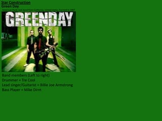 Star Construction
Green Day
American Punk rock band from California, United states. Formed in 1987

Band members (Left to right)
Drummer = Tre Cool
Lead singer/Guitarist = Billie Joe Armstrong
Bass Player = Mike Dirnt

 