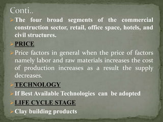 The four broad segments of the commercial
construction sector, retail, office space, hotels, and
civil structures.
PRICE
Price factors in general when the price of factors
namely labor and raw materials increases the cost
of production increases as a result the supply
decreases.
TECHNOLOGY
If Best Available Technologies can be adopted
LIFE CYCLE STAGE
Clay building products
 