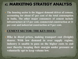  The housing sector is the biggest demand driver of cement,
accounting for about 67 per cent of the total consumption
in India. The other major consumers of cement include
infrastructure at 13 per cent, commercial construction at 11
per cent and industrial construction at 9 per cent.
 CEMENT SECTOR: THE KEY ISSUE:
 Hike in diesel prices, making transport cost (freight)
dearer. With low demand in over supply regime,
industry is unable to pass on the higher costs to end
user thereby keeping their margin under pressure or
voluntarily opt to keep volume low.
 