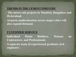  TRENDS IN THE CEMENT INDUSTRY
 The metro rail projects in Mumbai, Bangalore and
Hyderabad.
Airports modernization across major cities will
also expand demand.
CUSTOMER SERVICE
Individual Home Builders, Masons an
Contractors, and Professionals
A separate team of experienced graduate civil
engineers .
 
