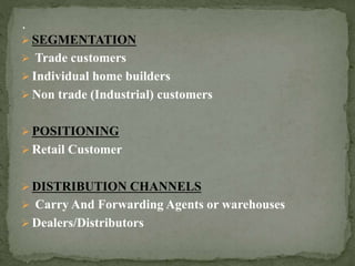  SEGMENTATION
 Trade customers
 Individual home builders
 Non trade (Industrial) customers
 POSITIONING
 Retail Customer
 DISTRIBUTION CHANNELS
 Carry And Forwarding Agents or warehouses
 Dealers/Distributors
 
