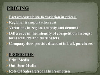 Factors contribute to variation in prices:
Regional transportation cost
Variations in regional supply and demand
Difference in the intensity of competition amongst
local retailers and distributers
Company does provide discount in bulk purchases.
PROMOTION
Print Media
Out Door Media
Role Of Sales Personal In Promotion
 