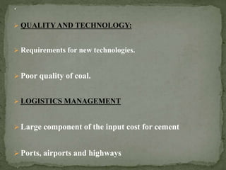  QUALITY AND TECHNOLOGY:
 Requirements for new technologies.
 Poor quality of coal.
 LOGISTICS MANAGEMENT
 Large component of the input cost for cement
 Ports, airports and highways
 
