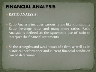  RATIO ANALYSIS:
 Ratio Analysis includes various ratios like Profitability
Ratio, leverage ratio, and many more ratios. Ratio
Analysis is defined as the systematic use of ratio to
interpret the financial statements.
 So the strengths and weaknesses of a firm, as well as its
historical performance and current financial condition
can be determined.
 