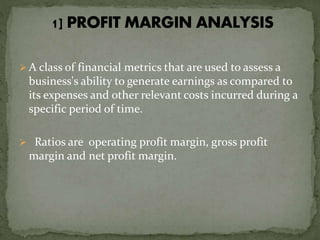  A class of financial metrics that are used to assess a
business's ability to generate earnings as compared to
its expenses and other relevant costs incurred during a
specific period of time.
 Ratios are operating profit margin, gross profit
margin and net profit margin.
 