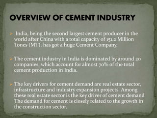  India, being the second largest cement producer in the
world after China with a total capacity of 151.2 Million
Tones (MT), has got a huge Cement Company.
 The cement industry in India is dominated by around 20
companies, which account for almost 70% of the total
cement production in India.
 The key drivers for cement demand are real estate sector,
infrastructure and industry expansion projects. Among
these real estate sector is the key driver of cement demand
The demand for cement is closely related to the growth in
the construction sector.
 