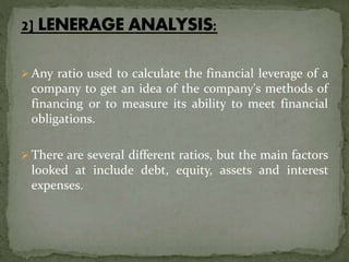  Any ratio used to calculate the financial leverage of a
company to get an idea of the company's methods of
financing or to measure its ability to meet financial
obligations.
 There are several different ratios, but the main factors
looked at include debt, equity, assets and interest
expenses.
 