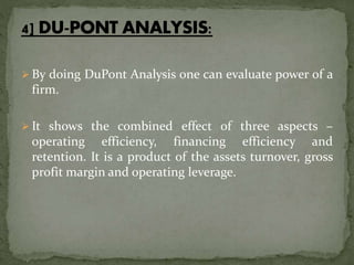  By doing DuPont Analysis one can evaluate power of a
firm.
 It shows the combined effect of three aspects –
operating efficiency, financing efficiency and
retention. It is a product of the assets turnover, gross
profit margin and operating leverage.
 