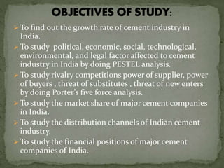  To find out the growth rate of cement industry in
India.
 To study political, economic, social, technological,
environmental, and legal factor affected to cement
industry in India by doing PESTEL analysis.
 To study rivalry competitions power of supplier, power
of buyers , threat of substitutes , threat of new enters
by doing Porter’s five force analysis.
 To study the market share of major cement companies
in India.
 To study the distribution channels of Indian cement
industry.
 To study the financial positions of major cement
companies of India.
 