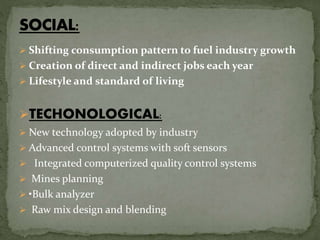 Shifting consumption pattern to fuel industry growth
 Creation of direct and indirect jobs each year
 Lifestyle and standard of living
TECHONOLOGICAL:
 New technology adopted by industry
 Advanced control systems with soft sensors
 Integrated computerized quality control systems
 Mines planning
 •Bulk analyzer
 Raw mix design and blending
 