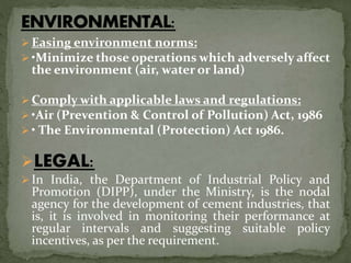  Easing environment norms:
 •Minimize those operations which adversely affect
the environment (air, water or land)
 Comply with applicable laws and regulations:
 •Air (Prevention & Control of Pollution) Act, 1986
 • The Environmental (Protection) Act 1986.
LEGAL:
 In India, the Department of Industrial Policy and
Promotion (DIPP), under the Ministry, is the nodal
agency for the development of cement industries, that
is, it is involved in monitoring their performance at
regular intervals and suggesting suitable policy
incentives, as per the requirement.
 
