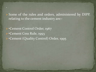  Some of the rules and orders, administered by DIPP,
relating to the cement industry are:-
 •Cement Control Order, 1967
 •Cement Cess Rule, 1993
 •Cement (Quality Control) Order, 1995
 