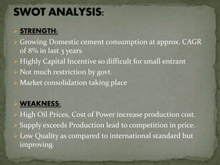  STRENGTH:
 Growing Domestic cement consumption at approx. CAGR
of 8% in last 3 years
 Highly Capital Incentive so difficult for small entrant
 Not much restriction by govt.
 Market consolidation taking place
 WEAKNESS:
 High Oil Prices, Cost of Power increase production cost.
 Supply exceeds Production lead to competition in price.
 Low Quality as compared to international standard but
improving.
 