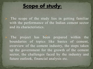  The scope of the study lies in getting familiar
with the performance of the Indian cement sector
and its characteristics.
 The project has been prepared within the
boundaries of topics like basics of cement,
overview of the cement industry, the steps taken
up the government for the growth of the cement
sector, the challenges faced by the industry and
future outlook, financial analysis etc.
 