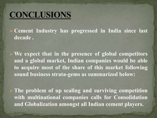  Cement Industry has progressed in India since last
decade .
 We expect that in the presence of global competitors
and a global market, Indian companies would be able
to acquire most of the share of this market following
sound business strata-gems as summarized below:
 The problem of up scaling and surviving competition
with multinational companies calls for Consolidation
and Globalization amongst all Indian cement players.
 