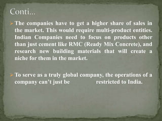  The companies have to get a higher share of sales in
the market. This would require multi-product entities.
Indian Companies need to focus on products other
than just cement like RMC (Ready Mix Concrete), and
research new building materials that will create a
niche for them in the market.
 To serve as a truly global company, the operations of a
company can’t just be restricted to India.
 