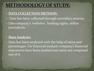  DATA COLLECTION METHOD:
 Data has been collected through secondary sources.
 Like company's websites , broking sights, online
journals etc.
 Data Analysis:
 Data has been analyzed with the help of ratios and
percentages. For financial analysis company’s financial
statements have been studied and ratios are computed
out of it.
 