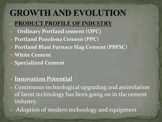  PRODUCT PROFILE OF INDUSTRY
 Ordinary Portland cement (OPC)
 Portland Pozolona Cement (PPC)
 Portland Blast Furnace Slag Cement (PBFSC)
 White Cement
 Specialized Cement
 Innovation Potential
 Continuous technological upgrading and assimilation
of latest technology has been going on in the cement
industry.
 Adoption of modern technology and equipment
 