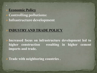  Economic Policy
 Controlling pollutions:
 Infrastructure development
 INDUSTRYAND TRADE POLICY
 Increased focus on infrastructure development led to
higher construction resulting in higher cement
imports and trade.
 Trade with neighboring countries .
 