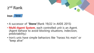 2nd Rank
Iron
• A successor of “Stone”(Rank 19/22 in AIIDE 2015)
• Multi-Agent System, each controlled unit is an Agent.
(Agent behave to avoid blocking situations, indecision,
predictability.)
• Iron’s unis have simple behaviors like “harass his main” or
“keep alive”
Terran
 