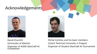 Acknowledgements
David Churchill
(University of Alberta)
Organizer of AIIDE StarCraft AI
Competition
Michal Certicky and his team members
(Czech Technical University in Prague)
Organizer of Student StarCraft AI Tournament
 