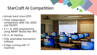 StarCraft AI Competition
• Annual event since 2010
• Three independent
competitions (IEEE CIG, AIIDE,
and SSCAIT)
• C++ or JAVA programming
using BWAPI (Brood War API)
• AI vs. AI matches
• Fully automated tournament
software
• 8 days running with 17
machines
 