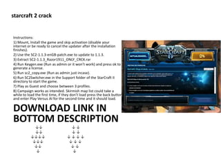 starcraft 2 crack
Instructions:
1) Mount, Install the game and skip activation (disable your
internet or be ready to cancel the updater after the installation
finishes).
2) Use the SC2-1.1.3-enGB-patch.exe to update to 1.1.3.
3) Extract SC2-1.1.3_Razor1911_ONLY_CRCK.rar
4) Run Keygen.exe (Run as admin or it won’t work) and press ok to
generate a license.
5) Run sc2_copy.exe (Run as admin just incase).
6) Run SC2Switcher.exe in the Support folder of the StarCraft II
directory to start the game.
7) Play as Guest and choose between 3 profiles.
8) Campaign works as intended. Skirmish map list could take a
while to load the first time, if they don’t load press the back button
and enter Play Versus AI for the second time and it should load.
DOWNLOAD LINK IN
BOTTOM DESCRIPTION
↓↓ ↓ ↓
↓↓ ↓ ↓
↓↓↓↓ ↓ ↓ ↓ ↓
↓↓↓ ↓ ↓ ↓
↓↓ ↓ ↓
↓ ↓
 
