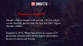 Welcome To Dingit.TV
DingIt’s eSport channel will provide 120 live eSport
events monthly and become the first live 24x7 eSport
channel online.
Founded in 2014, DingIt has grown to a team of 25
passionate entrepreneurs, technologists and gamers
based in London and Poland.
 
