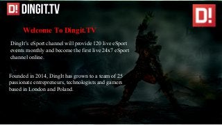 Welcome To Dingit.TV
DingIt’s eSport channel will provide 120 live eSport
events monthly and become the first live 24x7 eSport
channel online.
Founded in 2014, DingIt has grown to a team of 25
passionate entrepreneurs, technologists and gamers
based in London and Poland.
 