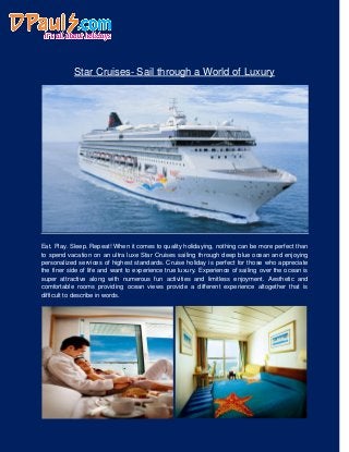 Star Cruises- Sail through a World of Luxury
Eat. Play. Sleep. Repeat! When it comes to quality holidaying, nothing can be more perfect than
to spend vacation on an ultra luxe Star Cruises sailing through deep blue ocean and enjoying
personalized services of highest standards. Cruise holiday is perfect for those who appreciate
the finer side of life and want to experience true luxury. Experience of sailing over the ocean is
super attractive along with numerous fun activities and limitless enjoyment. Aesthetic and
comfortable rooms providing ocean views provide a different experience altogether that is
difficult to describe in words.
 