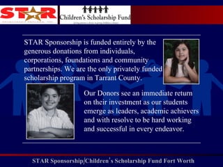 STAR Sponsorship is funded entirely by the generous donations from individuals, corporations, foundations and community partnerships. We are the only privately funded scholarship program in Tarrant County. Our Donors see an immediate return on their investment as our students emerge as leaders, academic achievers and with resolve to be hard working and successful in every endeavor.  