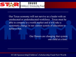 Our Texas economy will not survive as a leader with an uneducated or undereducated workforce.  Texas must be able to compete in a world market and it will take a systematic change in our current system of education to achieve that. Our Donors are changing that system one child at a time. 